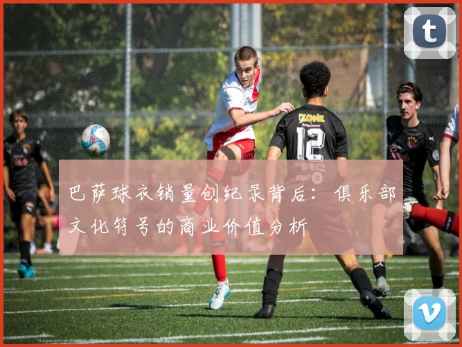 巴萨球衣销量创纪录背后：俱乐部文化符号的商业价值分析