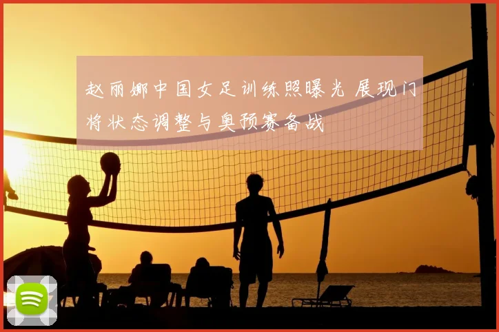 赵丽娜中国女足训练照曝光 展现门将状态调整与奥预赛备战