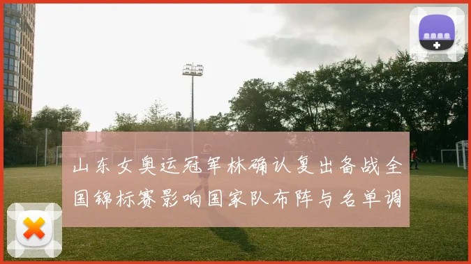 山东女奥运冠军林确认复出备战全国锦标赛影响国家队布阵与名单调整