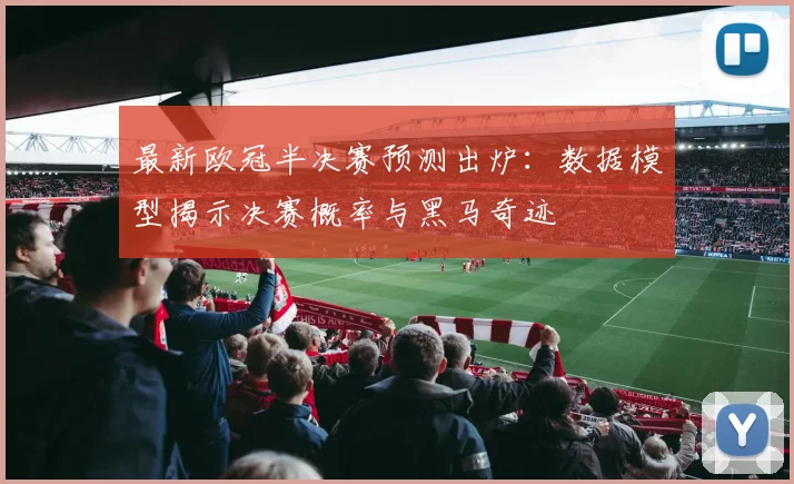 最新欧冠半决赛预测出炉：数据模型揭示决赛概率与黑马奇迹