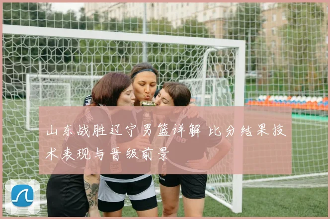 山东战胜辽宁男篮详解 比分结果技术表现与晋级前景