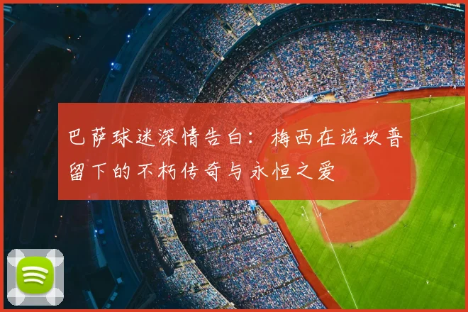 巴萨球迷深情告白:梅西在诺坎普留下的不朽传奇与永恒之爱