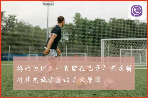 梅西为什么一直留在巴萨？深度解析其忠诚背后的五大原因