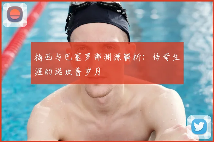 梅西与巴塞罗那渊源解析：传奇生涯的诺坎普岁月