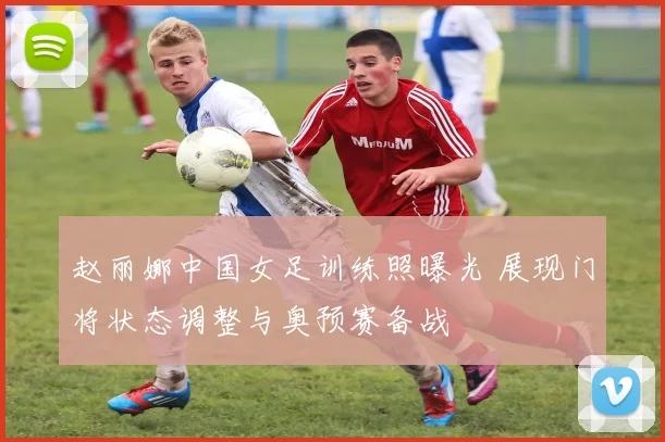 赵丽娜中国女足训练照曝光 展现门将状态调整与奥预赛备战