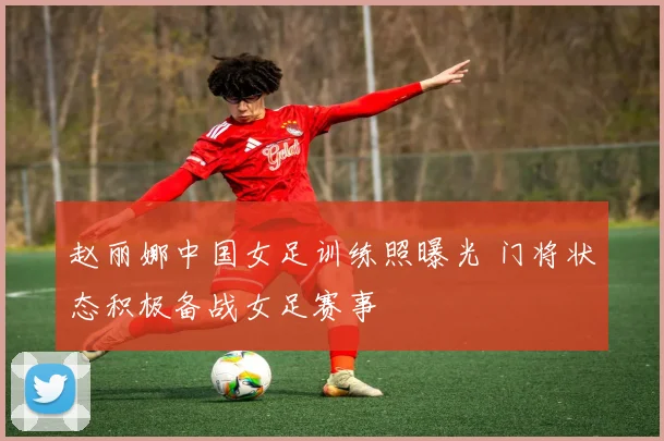 赵丽娜中国女足训练照曝光 门将状态积极备战女足赛事